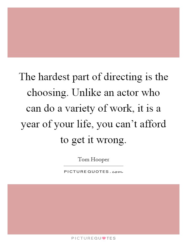 The hardest part of directing is the choosing. Unlike an actor who can do a variety of work, it is a year of your life, you can't afford to get it wrong. Picture Quote #1