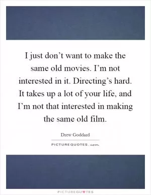 I just don’t want to make the same old movies. I’m not interested in it. Directing’s hard. It takes up a lot of your life, and I’m not that interested in making the same old film Picture Quote #1