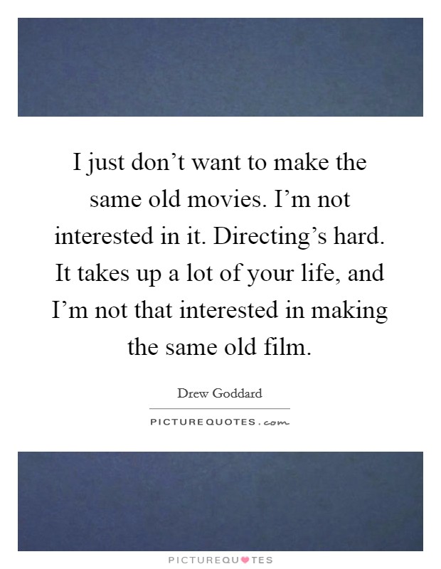 I just don't want to make the same old movies. I'm not interested in it. Directing's hard. It takes up a lot of your life, and I'm not that interested in making the same old film. Picture Quote #1