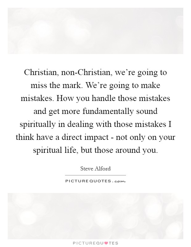 Christian, non-Christian, we're going to miss the mark. We're going to make mistakes. How you handle those mistakes and get more fundamentally sound spiritually in dealing with those mistakes I think have a direct impact - not only on your spiritual life, but those around you. Picture Quote #1
