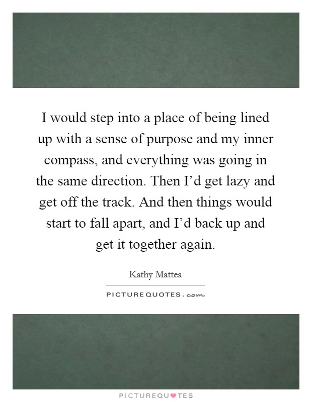 I would step into a place of being lined up with a sense of purpose and my inner compass, and everything was going in the same direction. Then I'd get lazy and get off the track. And then things would start to fall apart, and I'd back up and get it together again. Picture Quote #1