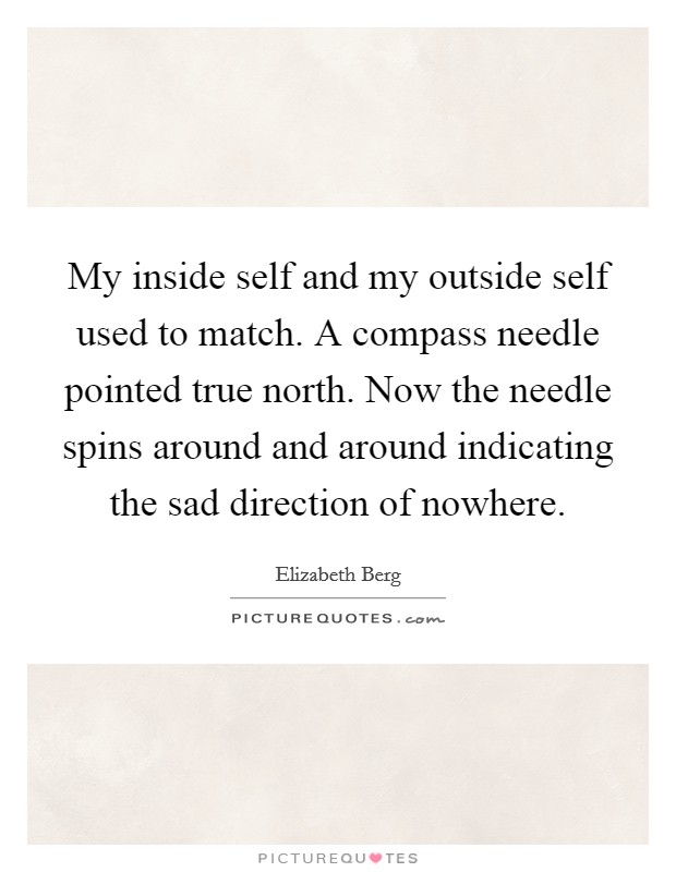 My inside self and my outside self used to match. A compass needle pointed true north. Now the needle spins around and around indicating the sad direction of nowhere. Picture Quote #1