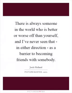 There is always someone in the world who is better or worse off than yourself, and I’ve never seen that - in either direction - as a barrier to becoming friends with somebody Picture Quote #1
