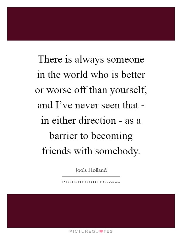 There is always someone in the world who is better or worse off than yourself, and I've never seen that - in either direction - as a barrier to becoming friends with somebody. Picture Quote #1