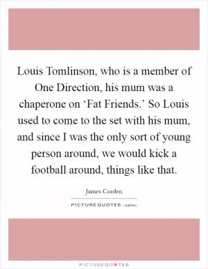 Louis Tomlinson, who is a member of One Direction, his mum was a chaperone on ‘Fat Friends.’ So Louis used to come to the set with his mum, and since I was the only sort of young person around, we would kick a football around, things like that Picture Quote #1
