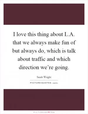 I love this thing about L.A. that we always make fun of but always do, which is talk about traffic and which direction we’re going Picture Quote #1