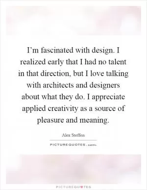 I’m fascinated with design. I realized early that I had no talent in that direction, but I love talking with architects and designers about what they do. I appreciate applied creativity as a source of pleasure and meaning Picture Quote #1