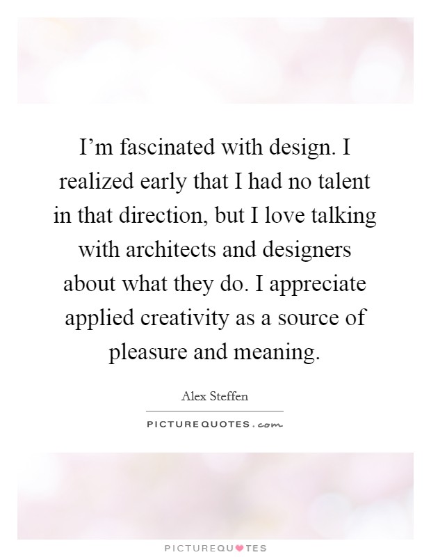 I'm fascinated with design. I realized early that I had no talent in that direction, but I love talking with architects and designers about what they do. I appreciate applied creativity as a source of pleasure and meaning. Picture Quote #1