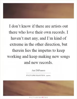 I don’t know if there are artists out there who love their own records. I haven’t met any, and I’m kind of extreme in the other direction, but therein lies the impetus to keep working and keep making new songs and new records Picture Quote #1
