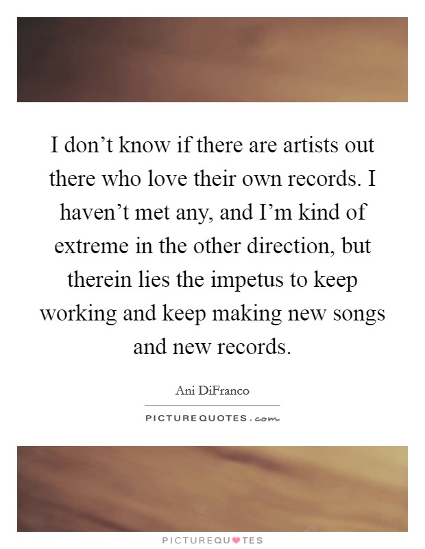I don't know if there are artists out there who love their own records. I haven't met any, and I'm kind of extreme in the other direction, but therein lies the impetus to keep working and keep making new songs and new records. Picture Quote #1