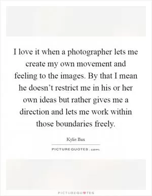 I love it when a photographer lets me create my own movement and feeling to the images. By that I mean he doesn’t restrict me in his or her own ideas but rather gives me a direction and lets me work within those boundaries freely Picture Quote #1