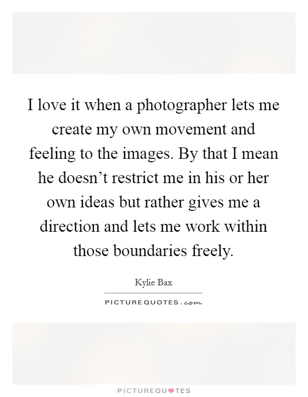 I love it when a photographer lets me create my own movement and feeling to the images. By that I mean he doesn't restrict me in his or her own ideas but rather gives me a direction and lets me work within those boundaries freely. Picture Quote #1