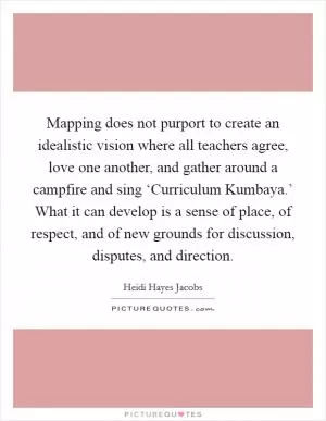 Mapping does not purport to create an idealistic vision where all teachers agree, love one another, and gather around a campfire and sing ‘Curriculum Kumbaya.’ What it can develop is a sense of place, of respect, and of new grounds for discussion, disputes, and direction Picture Quote #1