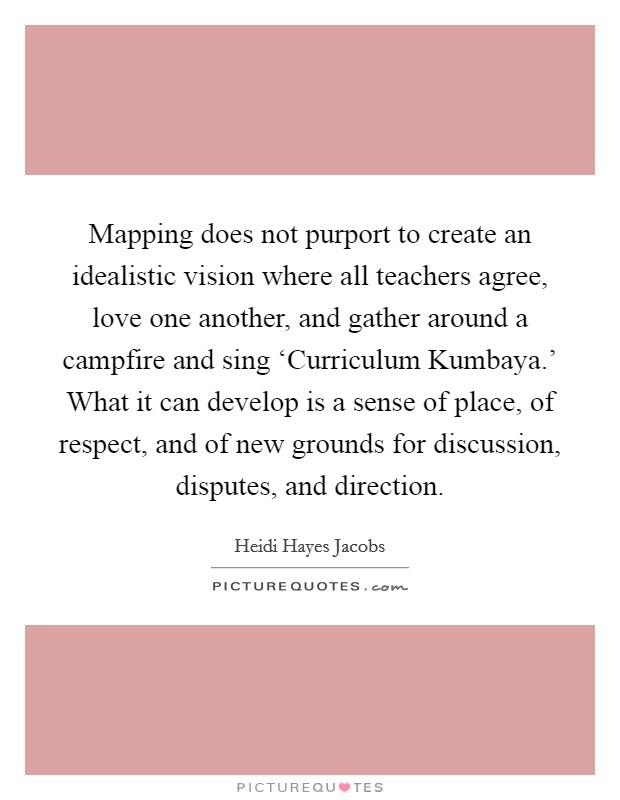 Mapping does not purport to create an idealistic vision where all teachers agree, love one another, and gather around a campfire and sing ‘Curriculum Kumbaya.' What it can develop is a sense of place, of respect, and of new grounds for discussion, disputes, and direction. Picture Quote #1