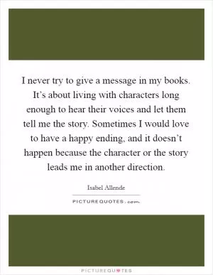 I never try to give a message in my books. It’s about living with characters long enough to hear their voices and let them tell me the story. Sometimes I would love to have a happy ending, and it doesn’t happen because the character or the story leads me in another direction Picture Quote #1