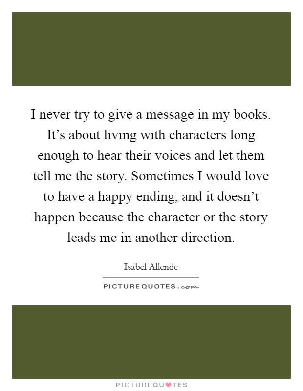 I never try to give a message in my books. It's about living with characters long enough to hear their voices and let them tell me the story. Sometimes I would love to have a happy ending, and it doesn't happen because the character or the story leads me in another direction. Picture Quote #1