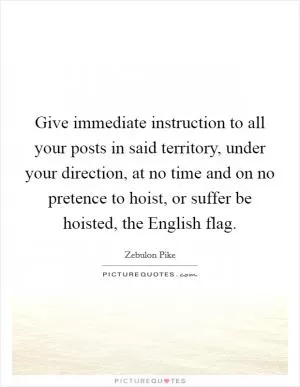 Give immediate instruction to all your posts in said territory, under your direction, at no time and on no pretence to hoist, or suffer be hoisted, the English flag Picture Quote #1