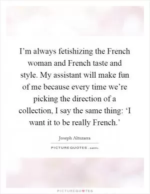 I’m always fetishizing the French woman and French taste and style. My assistant will make fun of me because every time we’re picking the direction of a collection, I say the same thing: ‘I want it to be really French.’ Picture Quote #1