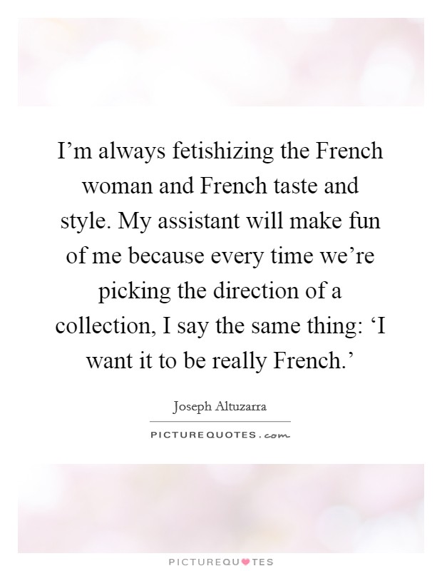 I'm always fetishizing the French woman and French taste and style. My assistant will make fun of me because every time we're picking the direction of a collection, I say the same thing: ‘I want it to be really French.' Picture Quote #1