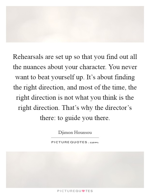 Rehearsals are set up so that you find out all the nuances about your character. You never want to beat yourself up. It's about finding the right direction, and most of the time, the right direction is not what you think is the right direction. That's why the director's there: to guide you there. Picture Quote #1