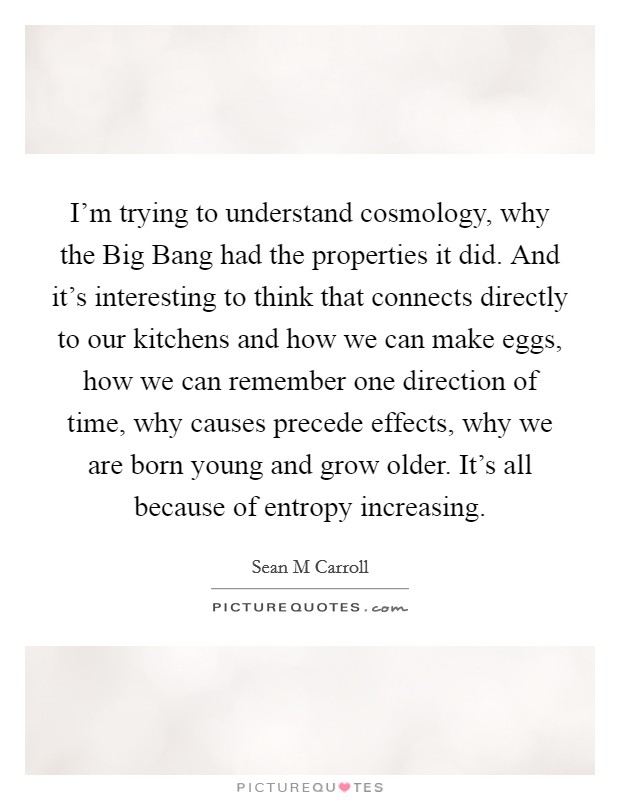 I'm trying to understand cosmology, why the Big Bang had the properties it did. And it's interesting to think that connects directly to our kitchens and how we can make eggs, how we can remember one direction of time, why causes precede effects, why we are born young and grow older. It's all because of entropy increasing. Picture Quote #1