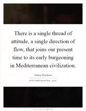 There is a single thread of attitude, a single direction of flow, that joins our present time to its early burgeoning in Mediterranean civilization Picture Quote #1