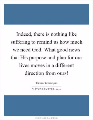 Indeed, there is nothing like suffering to remind us how much we need God. What good news that His purpose and plan for our lives moves in a different direction from ours! Picture Quote #1