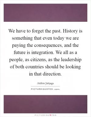We have to forget the past. History is something that even today we are paying the consequences, and the future is integration. We all as a people, as citizens, as the leadership of both countries should be looking in that direction Picture Quote #1