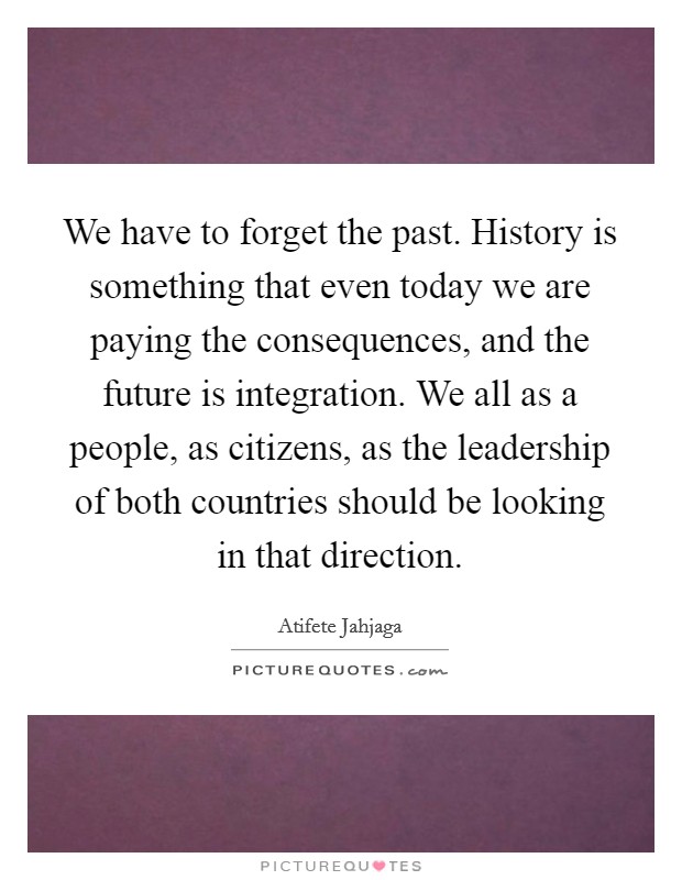 We have to forget the past. History is something that even today we are paying the consequences, and the future is integration. We all as a people, as citizens, as the leadership of both countries should be looking in that direction. Picture Quote #1