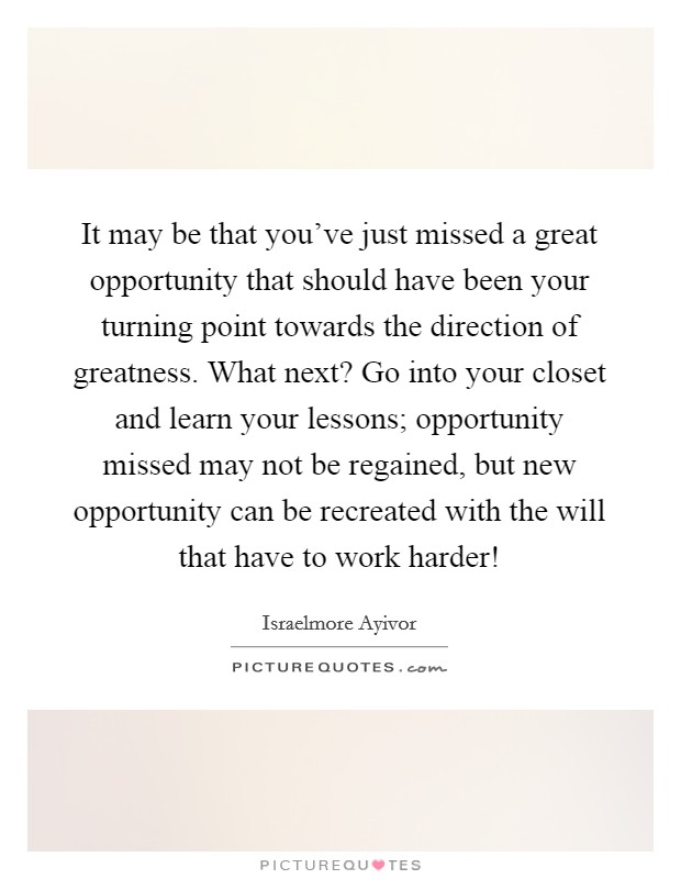 It may be that you've just missed a great opportunity that should have been your turning point towards the direction of greatness. What next? Go into your closet and learn your lessons; opportunity missed may not be regained, but new opportunity can be recreated with the will that have to work harder! Picture Quote #1