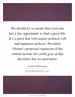 We should try to ensure that everyone has a fair opportunity to find a great life. It’s a quest that will require political will and ingenious policies. President Obama’s proposed expansion of the earned-income tax credit goes in this direction, but we need more Picture Quote #1