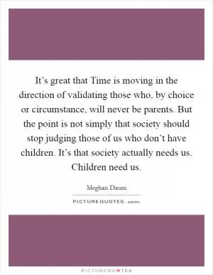 It’s great that Time is moving in the direction of validating those who, by choice or circumstance, will never be parents. But the point is not simply that society should stop judging those of us who don’t have children. It’s that society actually needs us. Children need us Picture Quote #1