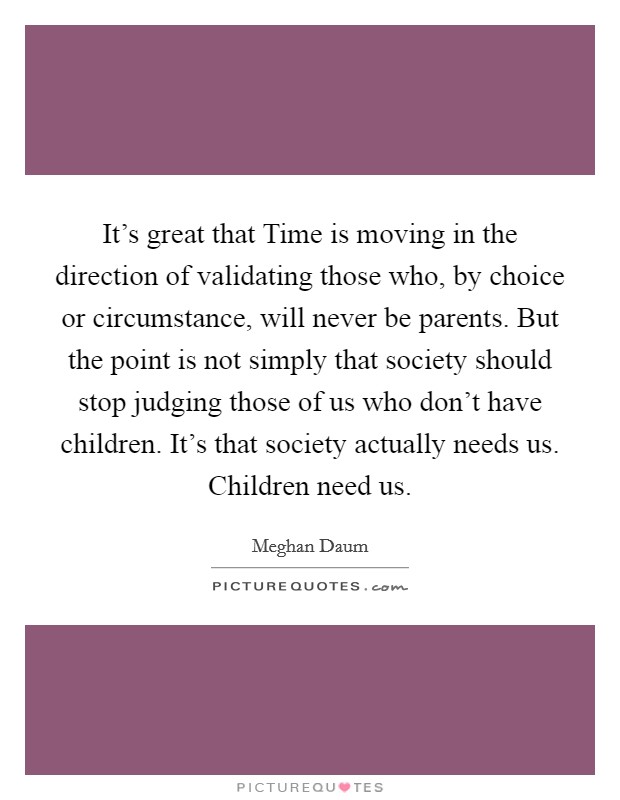 It's great that Time is moving in the direction of validating those who, by choice or circumstance, will never be parents. But the point is not simply that society should stop judging those of us who don't have children. It's that society actually needs us. Children need us. Picture Quote #1