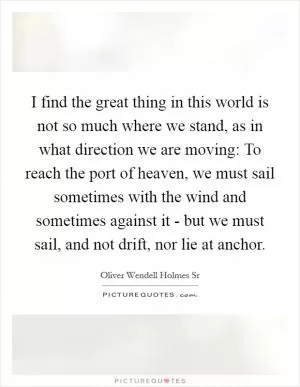 I find the great thing in this world is not so much where we stand, as in what direction we are moving: To reach the port of heaven, we must sail sometimes with the wind and sometimes against it - but we must sail, and not drift, nor lie at anchor Picture Quote #1