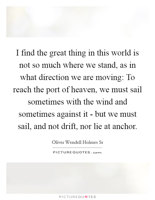 I find the great thing in this world is not so much where we stand, as in what direction we are moving: To reach the port of heaven, we must sail sometimes with the wind and sometimes against it - but we must sail, and not drift, nor lie at anchor. Picture Quote #1