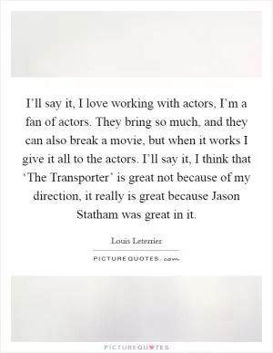 I’ll say it, I love working with actors, I’m a fan of actors. They bring so much, and they can also break a movie, but when it works I give it all to the actors. I’ll say it, I think that ‘The Transporter’ is great not because of my direction, it really is great because Jason Statham was great in it Picture Quote #1