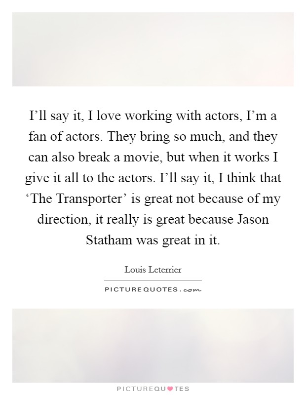 I'll say it, I love working with actors, I'm a fan of actors. They bring so much, and they can also break a movie, but when it works I give it all to the actors. I'll say it, I think that ‘The Transporter' is great not because of my direction, it really is great because Jason Statham was great in it. Picture Quote #1