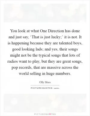 You look at what One Direction has done and just say, ‘That is just lucky;’ it is not. It is happening because they are talented boys, good looking lads; and yes, their songs might not be the typical songs that lots of radios want to play, but they are great songs, pop records, that are massive across the world selling in huge numbers Picture Quote #1
