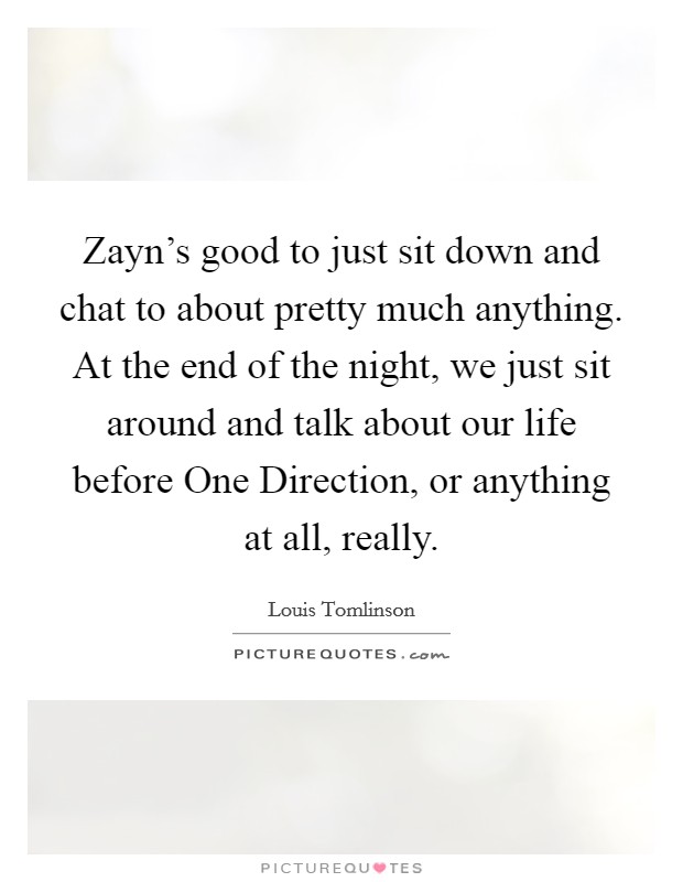 Zayn's good to just sit down and chat to about pretty much anything. At the end of the night, we just sit around and talk about our life before One Direction, or anything at all, really. Picture Quote #1