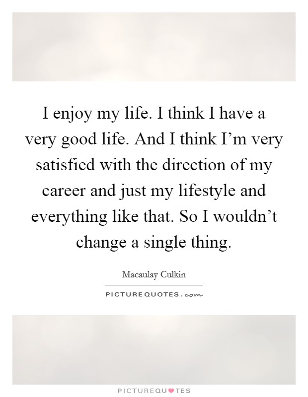 I enjoy my life. I think I have a very good life. And I think I'm very satisfied with the direction of my career and just my lifestyle and everything like that. So I wouldn't change a single thing. Picture Quote #1