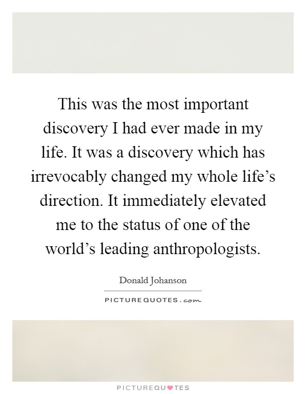 This was the most important discovery I had ever made in my life. It was a discovery which has irrevocably changed my whole life's direction. It immediately elevated me to the status of one of the world's leading anthropologists. Picture Quote #1