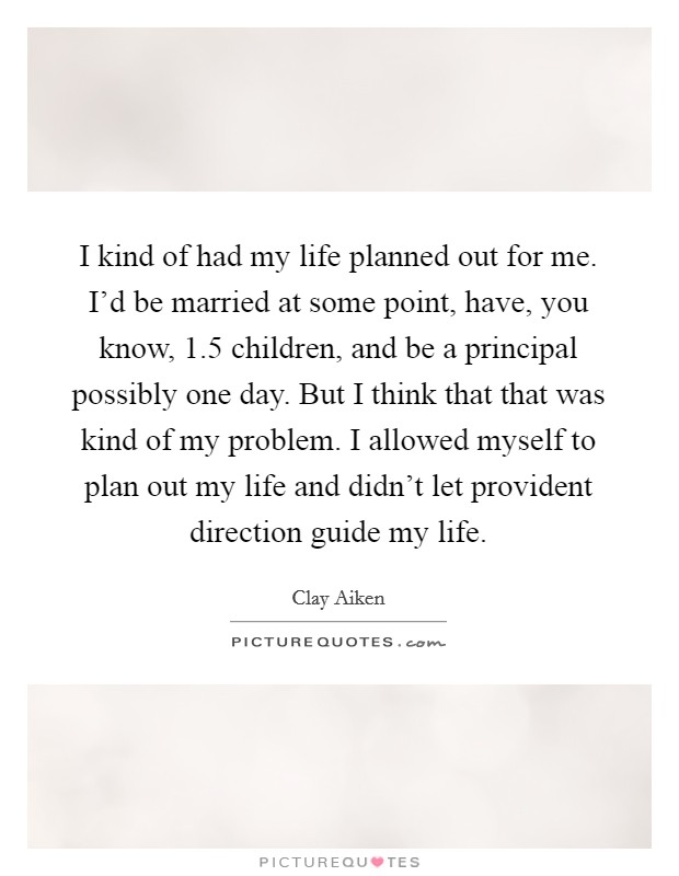 I kind of had my life planned out for me. I'd be married at some point, have, you know, 1.5 children, and be a principal possibly one day. But I think that that was kind of my problem. I allowed myself to plan out my life and didn't let provident direction guide my life. Picture Quote #1