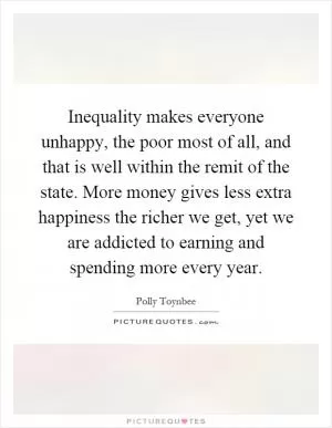 Inequality makes everyone unhappy, the poor most of all, and that is well within the remit of the state. More money gives less extra happiness the richer we get, yet we are addicted to earning and spending more every year Picture Quote #1