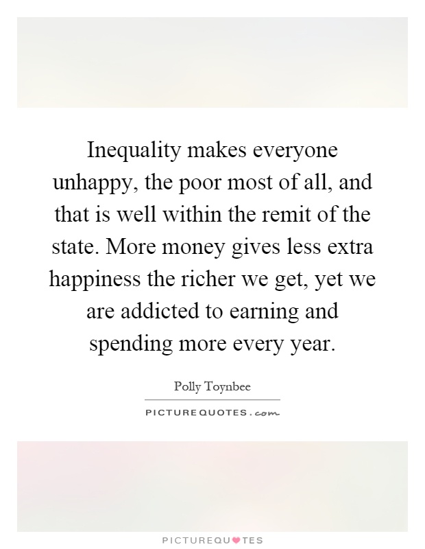 Inequality makes everyone unhappy, the poor most of all, and that is well within the remit of the state. More money gives less extra happiness the richer we get, yet we are addicted to earning and spending more every year Picture Quote #1