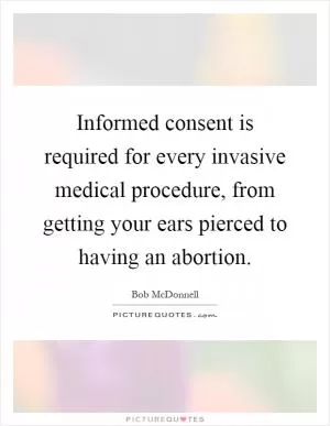 Informed consent is required for every invasive medical procedure, from getting your ears pierced to having an abortion Picture Quote #1