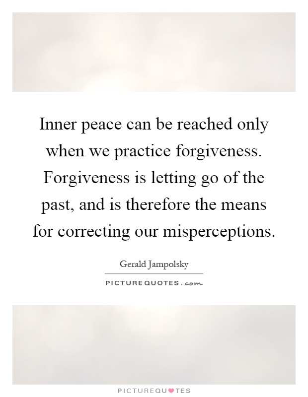 Inner peace can be reached only when we practice forgiveness. Forgiveness is letting go of the past, and is therefore the means for correcting our misperceptions Picture Quote #1