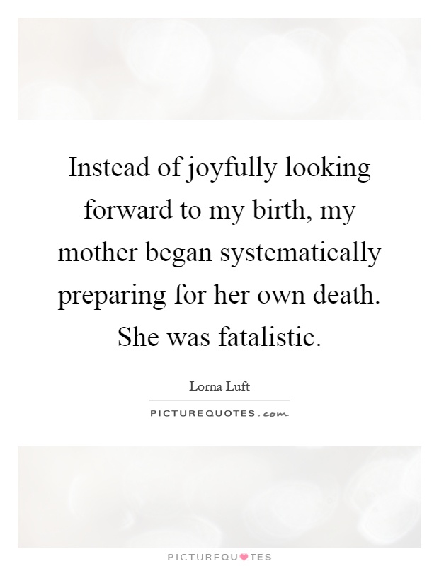 Instead of joyfully looking forward to my birth, my mother began systematically preparing for her own death. She was fatalistic Picture Quote #1