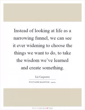 Instead of looking at life as a narrowing funnel, we can see it ever widening to choose the things we want to do, to take the wisdom we’ve learned and create something Picture Quote #1