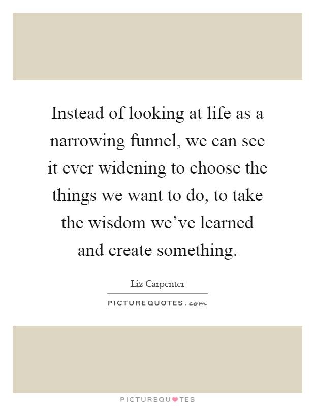 Instead of looking at life as a narrowing funnel, we can see it ever widening to choose the things we want to do, to take the wisdom we've learned and create something Picture Quote #1