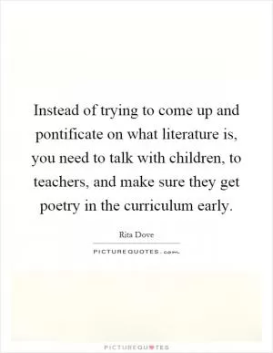 Instead of trying to come up and pontificate on what literature is, you need to talk with children, to teachers, and make sure they get poetry in the curriculum early Picture Quote #1